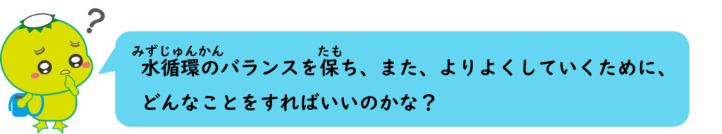 水循環のバランスを保ち、また、よりよくしていくために、
どんなことをすればいいのかな？