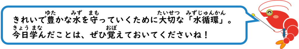 きれいで豊かな水を守っていくために大切な「水循環」。
今日学んだことは、ぜひ覚えておいてくださいね！
