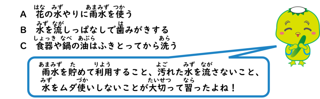 A　花の水やりに雨水を使う
B　水を流しっぱなしで歯みがきする
C　食器や鍋の油はふきとってから洗う