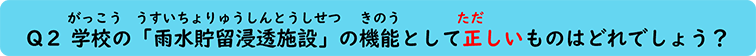 Q２ 学校の「雨水貯留浸透施設」の機能として正しいものはどれでしょう？