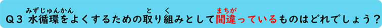 Q３ 水循環をよくするための取り組みとして間違っているものはどれでしょう？